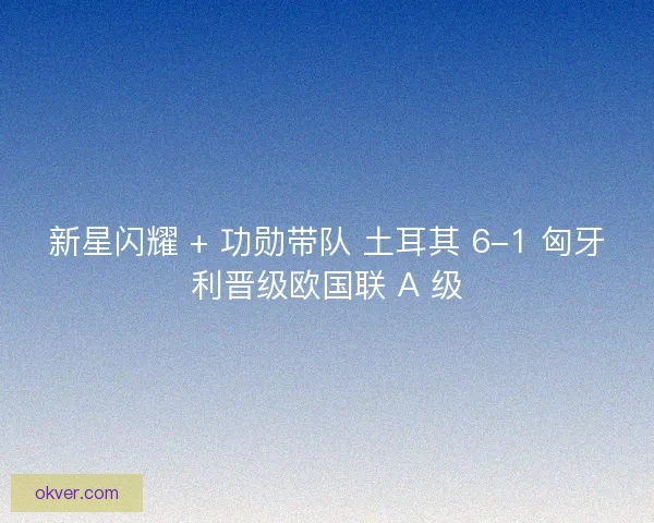 新星闪耀 + 功勋带队 土耳其 6-1 匈牙利晋级欧国联 A 级