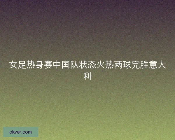 女足热身赛中国队状态火热两球完胜意大利