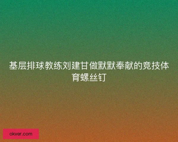 基层排球教练刘建甘做默默奉献的竞技体育螺丝钉