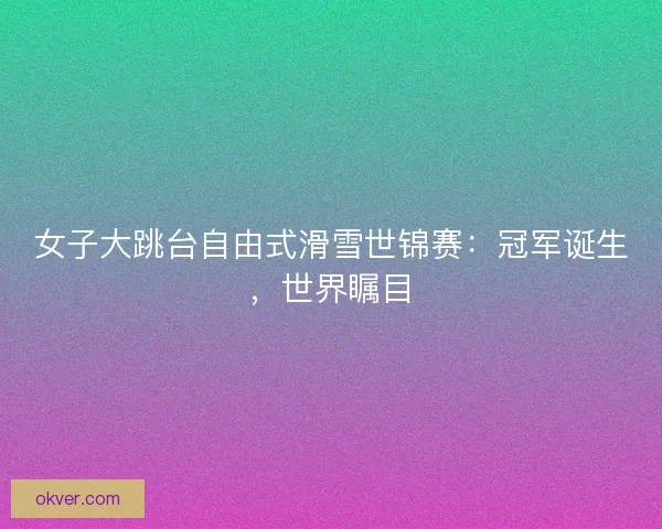 女子大跳台自由式滑雪世锦赛：冠军诞生，世界瞩目