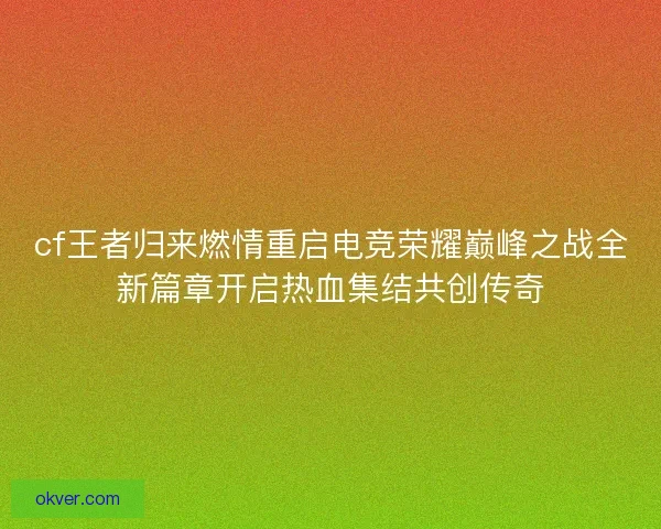 cf王者归来燃情重启电竞荣耀巅峰之战全新篇章开启热血集结共创传奇