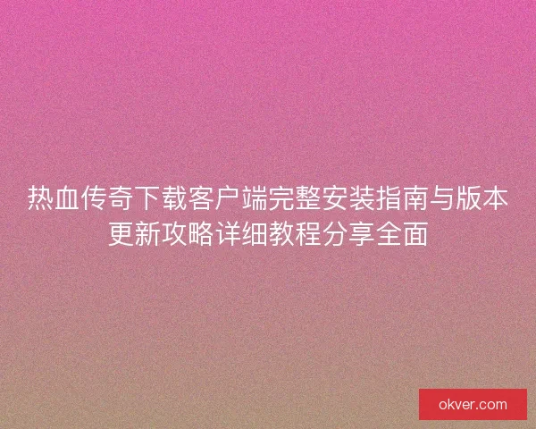 热血传奇下载客户端完整安装指南与版本更新攻略详细教程分享全面