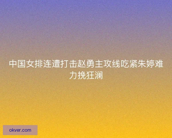中国女排连遭打击赵勇主攻线吃紧朱婷难力挽狂澜